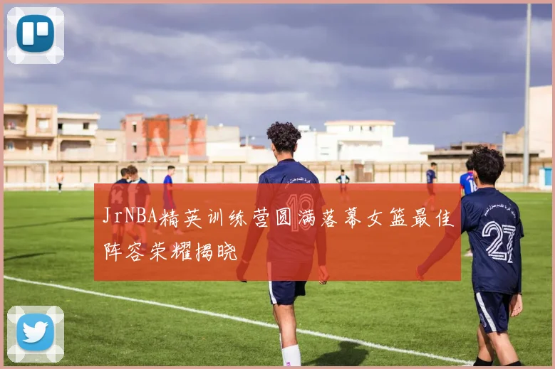 JrNBA精英训练营圆满落幕女篮最佳阵容荣耀揭晓