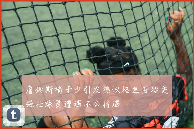 詹姆斯哨子少引发热议格里芬称更强壮球员遭遇不公待遇