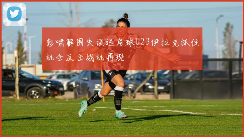 彭啸解围失误送角球U23伊拉克抓住机会反击战机再现