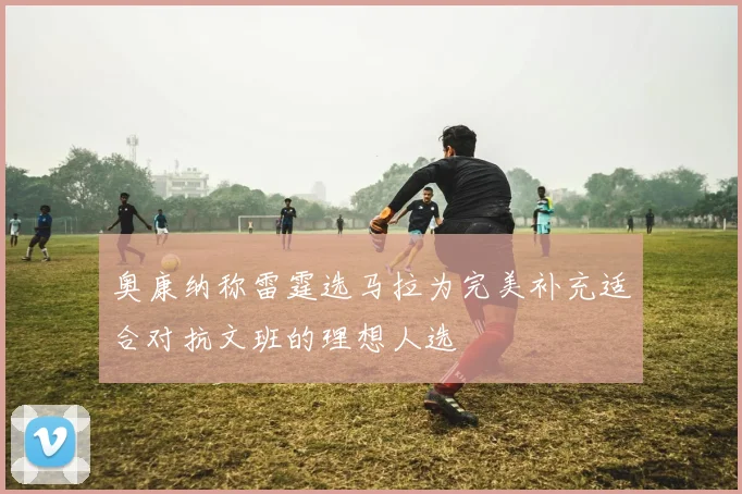 奥康纳称雷霆选马拉为完美补充适合对抗文班的理想人选