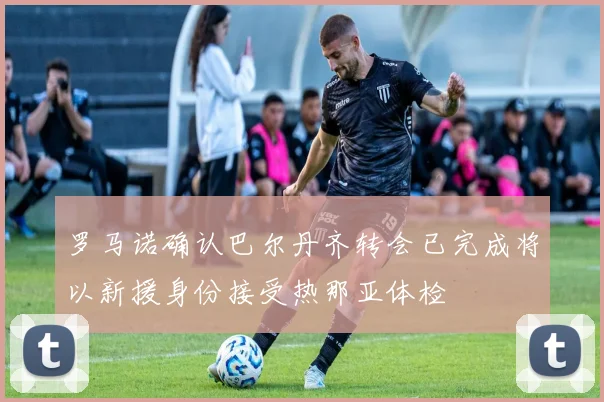 罗马诺确认巴尔丹齐转会已完成将以新援身份接受热那亚体检
