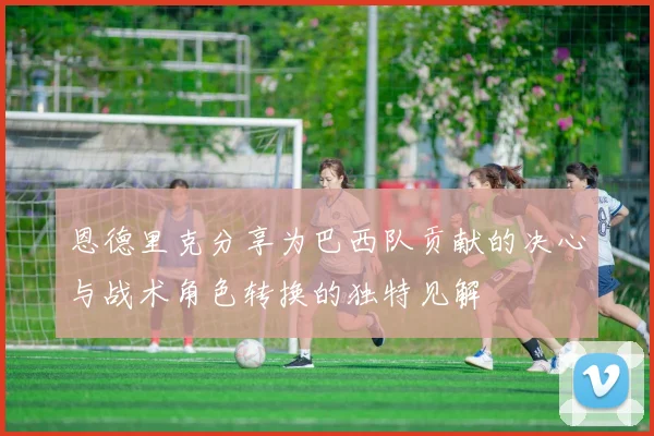 恩德里克分享为巴西队贡献的决心与战术角色转换的独特见解