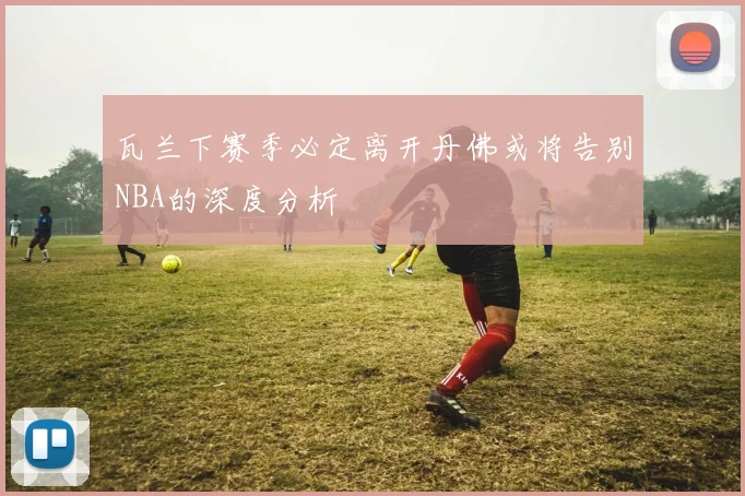 瓦兰下赛季必定离开丹佛或将告别NBA的深度分析