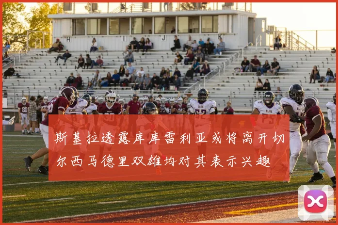 斯基拉透露库库雷利亚或将离开切尔西马德里双雄均对其表示兴趣