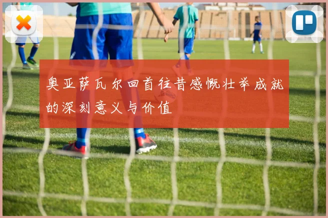 奥亚萨瓦尔回首往昔感慨壮举成就的深刻意义与价值
