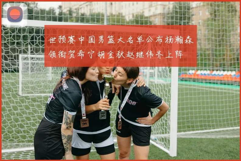 世预赛中国男篮大名单公布杨瀚森领衔贺希宁胡金秋赵继伟齐上阵