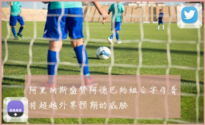阿里纳斯盛赞阿德巴约组合字母哥将超越外界预期的威胁