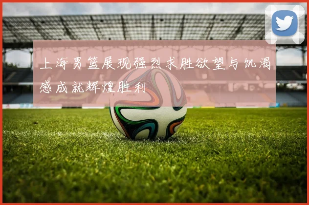 上海男篮展现强烈求胜欲望与饥渴感成就辉煌胜利