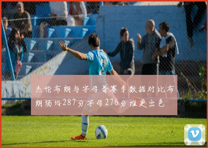杰伦布朗与字母哥赛季数据对比布朗场均287分字母276分谁更出色
