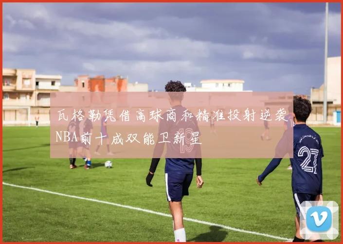 瓦格勒凭借高球商和精准投射逆袭NBA前十成双能卫新星