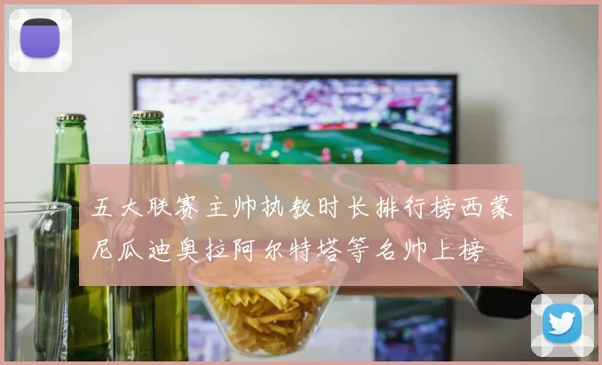 五大联赛主帅执教时长排行榜西蒙尼瓜迪奥拉阿尔特塔等名帅上榜