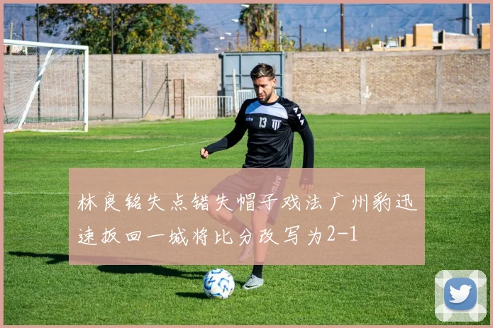林良铭失点错失帽子戏法广州豹迅速扳回一城将比分改写为2-1