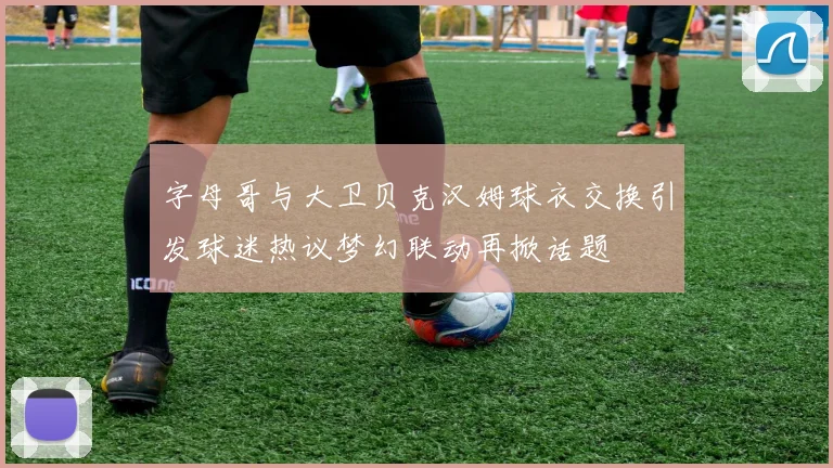 字母哥与大卫贝克汉姆球衣交换引发球迷热议梦幻联动再掀话题