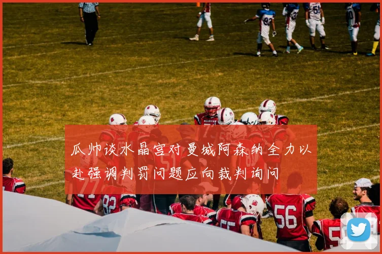 瓜帅谈水晶宫对曼城阿森纳全力以赴强调判罚问题应向裁判询问