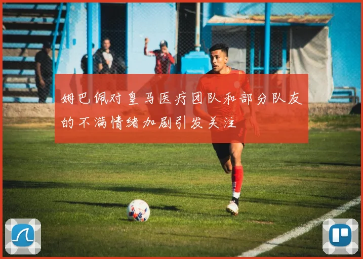 姆巴佩对皇马医疗团队和部分队友的不满情绪加剧引发关注