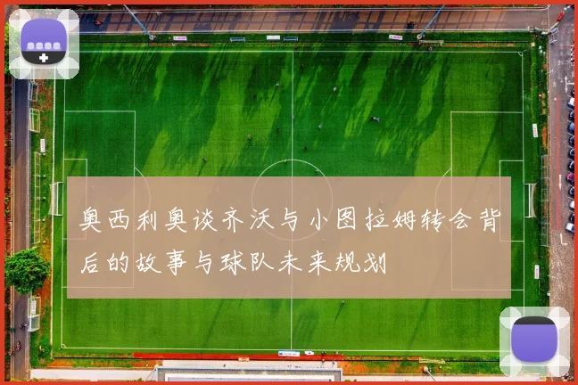 奥西利奥谈齐沃与小图拉姆转会背后的故事与球队未来规划