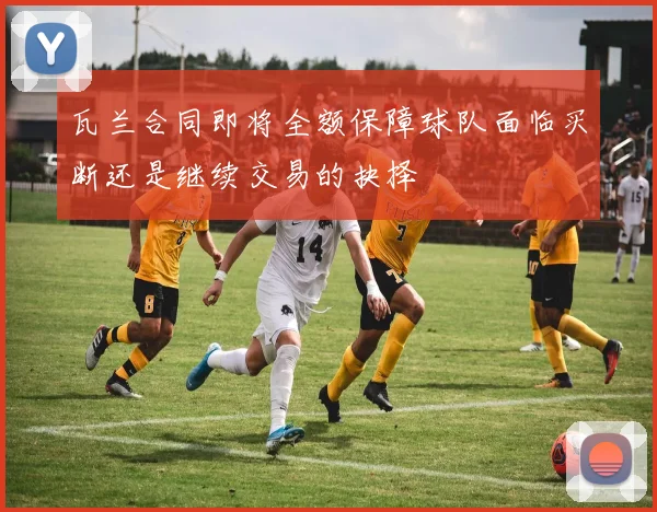 瓦兰合同即将全额保障球队面临买断还是继续交易的抉择