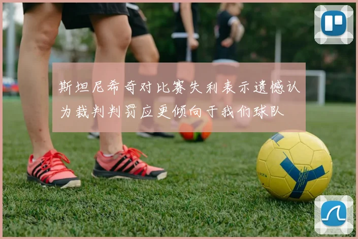 斯坦尼希奇对比赛失利表示遗憾认为裁判判罚应更倾向于我们球队