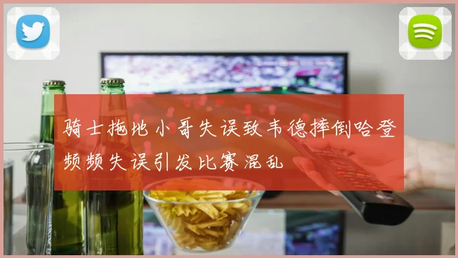骑士拖地小哥失误致韦德摔倒哈登频频失误引发比赛混乱