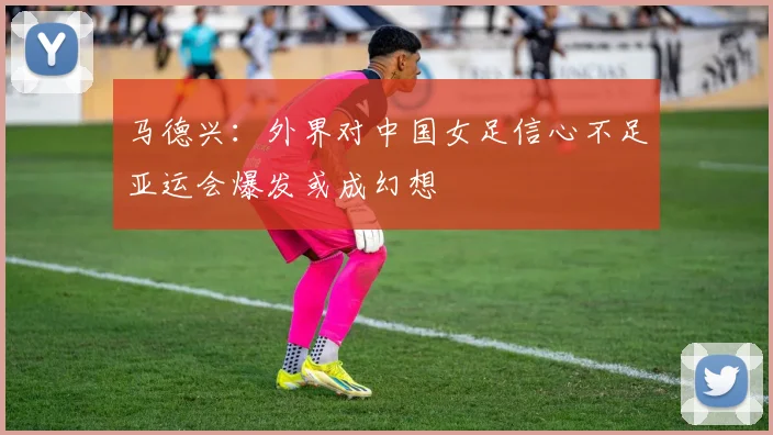 马德兴：外界对中国女足信心不足亚运会爆发或成幻想