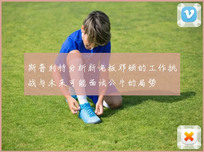 斯普利特分析新老板邓顿的工作挑战与未来可能面试公牛的局势
