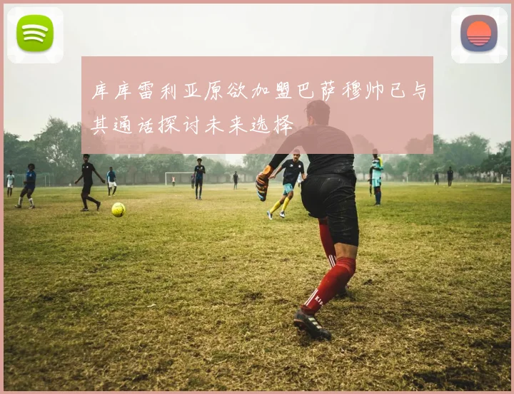 库库雷利亚原欲加盟巴萨穆帅已与其通话探讨未来选择